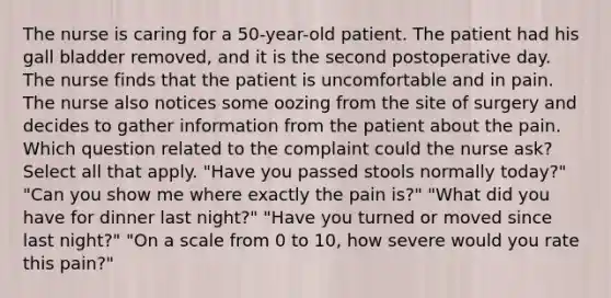 The nurse is caring for a 50-year-old patient. The patient had his gall bladder removed, and it is the second postoperative day. The nurse finds that the patient is uncomfortable and in pain. The nurse also notices some oozing from the site of surgery and decides to gather information from the patient about the pain. Which question related to the complaint could the nurse ask? Select all that apply. "Have you passed stools normally today?" "Can you show me where exactly the pain is?" "What did you have for dinner last night?" "Have you turned or moved since last night?" "On a scale from 0 to 10, how severe would you rate this pain?"