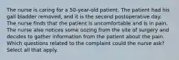 The nurse is caring for a 50-year-old patient. The patient had his gall bladder removed, and it is the second postoperative day. The nurse finds that the patient is uncomfortable and is in pain. The nurse also notices some oozing from the site of surgery and decides to gather information from the patient about the pain. Which questions related to the complaint could the nurse ask? Select all that apply.