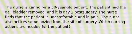 The nurse is caring for a 50-year-old patient. The patient had the gall bladder removed, and it is day 2 postsurgery. The nurse finds that the patient is uncomfortable and in pain. The nurse also notices some oozing from the site of surgery. Which nursing actions are needed for the patient?