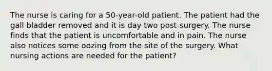 The nurse is caring for a 50-year-old patient. The patient had the gall bladder removed and it is day two post-surgery. The nurse finds that the patient is uncomfortable and in pain. The nurse also notices some oozing from the site of the surgery. What nursing actions are needed for the patient?