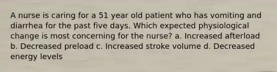 A nurse is caring for a 51 year old patient who has vomiting and diarrhea for the past five days. Which expected physiological change is most concerning for the nurse? a. Increased afterload b. Decreased preload c. Increased stroke volume d. Decreased energy levels