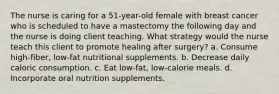 The nurse is caring for a 51-year-old female with breast cancer who is scheduled to have a mastectomy the following day and the nurse is doing client teaching. What strategy would the nurse teach this client to promote healing after surgery? a. Consume high-fiber, low-fat nutritional supplements. b. Decrease daily caloric consumption. c. Eat low-fat, low-calorie meals. d. Incorporate oral nutrition supplements.