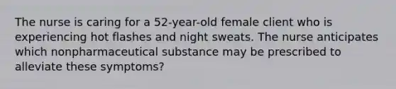 The nurse is caring for a 52-year-old female client who is experiencing hot flashes and night sweats. The nurse anticipates which nonpharmaceutical substance may be prescribed to alleviate these symptoms?