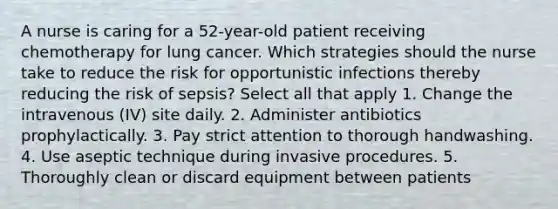 A nurse is caring for a 52-year-old patient receiving chemotherapy for lung cancer. Which strategies should the nurse take to reduce the risk for opportunistic infections thereby reducing the risk of sepsis? Select all that apply 1. Change the intravenous (IV) site daily. 2. Administer antibiotics prophylactically. 3. Pay strict attention to thorough handwashing. 4. Use aseptic technique during invasive procedures. 5. Thoroughly clean or discard equipment between patients