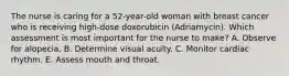 The nurse is caring for a 52-year-old woman with breast cancer who is receiving high-dose doxorubicin (Adriamycin). Which assessment is most important for the nurse to make? A. Observe for alopecia. B. Determine visual acuity. C. Monitor cardiac rhythm. E. Assess mouth and throat.