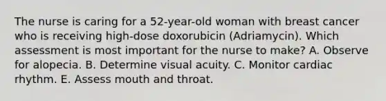 The nurse is caring for a 52-year-old woman with breast cancer who is receiving high-dose doxorubicin (Adriamycin). Which assessment is most important for the nurse to make? A. Observe for alopecia. B. Determine visual acuity. C. Monitor cardiac rhythm. E. Assess mouth and throat.