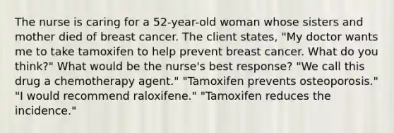 The nurse is caring for a 52-year-old woman whose sisters and mother died of breast cancer. The client states, "My doctor wants me to take tamoxifen to help prevent breast cancer. What do you think?" What would be the nurse's best response? "We call this drug a chemotherapy agent." "Tamoxifen prevents osteoporosis." "I would recommend raloxifene." "Tamoxifen reduces the incidence."