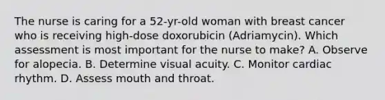 The nurse is caring for a 52-yr-old woman with breast cancer who is receiving high-dose doxorubicin (Adriamycin). Which assessment is most important for the nurse to make? A. Observe for alopecia. B. Determine visual acuity. C. Monitor cardiac rhythm. D. Assess mouth and throat.