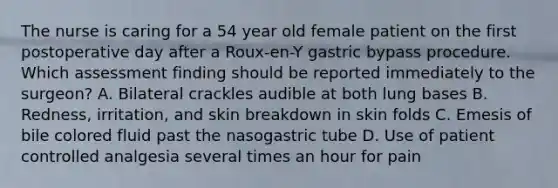 The nurse is caring for a 54 year old female patient on the first postoperative day after a Roux-en-Y gastric bypass procedure. Which assessment finding should be reported immediately to the surgeon? A. Bilateral crackles audible at both lung bases B. Redness, irritation, and skin breakdown in skin folds C. Emesis of bile colored fluid past the nasogastric tube D. Use of patient controlled analgesia several times an hour for pain