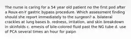 The nurse is caring for a 54 year old patient no the first pod after a Roux-en-Y gastric bypass procedure. Which assessment finding should she report immediately to the surgeon? a. bilateral crackles at lung bases b. redness, irritation, and skin breakdown in skinfolds c. emesis of bile-colored fluid past the NG tube d. use of PCA several times an hour for paipn