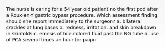 The nurse is caring for a 54 year old patient no the first pod after a Roux-en-Y gastric bypass procedure. Which assessment finding should she report immediately to the surgeon? a. bilateral crackles at lung bases b. redness, irritation, and skin breakdown in skinfolds c. emesis of bile-colored fluid past the NG tube d. use of PCA several times an hour for paipn