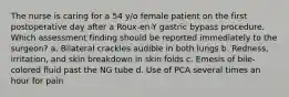 The nurse is caring for a 54 y/o female patient on the first postoperative day after a Roux-en-Y gastric bypass procedure. Which assessment finding should be reported immediately to the surgeon? a. Bilateral crackles audible in both lungs b. Redness, irritation, and skin breakdown in skin folds c. Emesis of bile-colored fluid past the NG tube d. Use of PCA several times an hour for pain