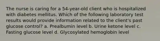 The nurse is caring for a 54-year-old client who is hospitalized with diabetes mellitus. Which of the following laboratory test results would provide information related to the client's past glucose control? a. Prealbumin level b. Urine ketone level c. Fasting glucose level d. Glycosylated hemoglobin level