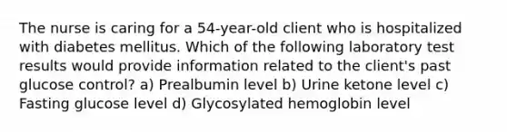 The nurse is caring for a 54-year-old client who is hospitalized with diabetes mellitus. Which of the following laboratory test results would provide information related to the client's past glucose control? a) Prealbumin level b) Urine ketone level c) Fasting glucose level d) Glycosylated hemoglobin level