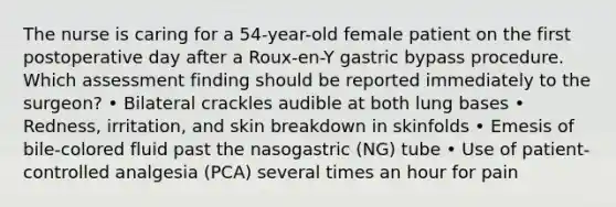 The nurse is caring for a 54-year-old female patient on the first postoperative day after a Roux-en-Y gastric bypass procedure. Which assessment finding should be reported immediately to the surgeon? • Bilateral crackles audible at both lung bases • Redness, irritation, and skin breakdown in skinfolds • Emesis of bile-colored fluid past the nasogastric (NG) tube • Use of patient-controlled analgesia (PCA) several times an hour for pain