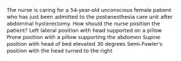 The nurse is caring for a 54-year-old unconscious female patient who has just been admitted to the postanesthesia care unit after abdominal hysterectomy. How should the nurse position the patient? Left lateral position with head supported on a pillow Prone position with a pillow supporting the abdomen Supine position with head of bed elevated 30 degrees Semi-Fowler's position with the head turned to the right