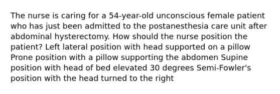 The nurse is caring for a 54-year-old unconscious female patient who has just been admitted to the postanesthesia care unit after abdominal hysterectomy. How should the nurse position the patient? Left lateral position with head supported on a pillow Prone position with a pillow supporting the abdomen Supine position with head of bed elevated 30 degrees Semi-Fowler's position with the head turned to the right