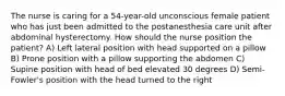 The nurse is caring for a 54-year-old unconscious female patient who has just been admitted to the postanesthesia care unit after abdominal hysterectomy. How should the nurse position the patient? A) Left lateral position with head supported on a pillow B) Prone position with a pillow supporting the abdomen C) Supine position with head of bed elevated 30 degrees D) Semi-Fowler's position with the head turned to the right