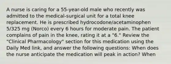 A nurse is caring for a 55-year-old male who recently was admitted to the medical-surgical unit for a total knee replacement. He is prescribed hydrocodone/acetaminophen 5/325 mg (Norco) every 6 hours for moderate pain. The patient complains of pain in the knee, rating it at a "6." Review the "Clinical Pharmacology" section for this medication using the Daily Med link, and answer the following questions: When does the nurse anticipate the medication will peak in action? When