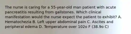 The nurse is caring for a 55-year-old man patient with acute pancreatitis resulting from gallstones. Which clinical manifestation would the nurse expect the patient to exhibit? A. Hematochezia B. Left upper abdominal pain C. Ascites and peripheral edema D. Temperature over 102o F (38.9o C)