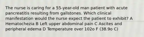 The nurse is caring for a 55-year-old man patient with acute pancreatitis resulting from gallstones. Which clinical manifestation would the nurse expect the patient to exhibit? A Hematochezia B Left upper abdominal pain C Ascites and peripheral edema D Temperature over 102o F (38.9o C)