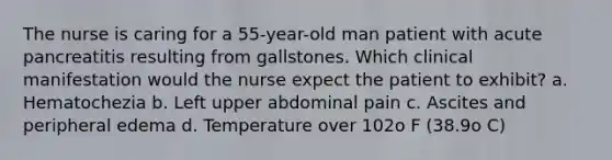 The nurse is caring for a 55-year-old man patient with acute pancreatitis resulting from gallstones. Which clinical manifestation would the nurse expect the patient to exhibit? a. Hematochezia b. Left upper abdominal pain c. Ascites and peripheral edema d. Temperature over 102o F (38.9o C)