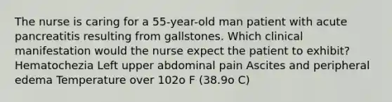 The nurse is caring for a 55-year-old man patient with acute pancreatitis resulting from gallstones. Which clinical manifestation would the nurse expect the patient to exhibit? Hematochezia Left upper abdominal pain Ascites and peripheral edema Temperature over 102o F (38.9o C)