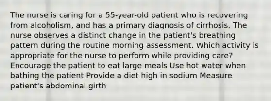 The nurse is caring for a 55-year-old patient who is recovering from alcoholism, and has a primary diagnosis of cirrhosis. The nurse observes a distinct change in the patient's breathing pattern during the routine morning assessment. Which activity is appropriate for the nurse to perform while providing care? Encourage the patient to eat large meals Use hot water when bathing the patient Provide a diet high in sodium Measure patient's abdominal girth