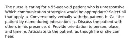 The nurse is caring for a 55-year-old patient who is unresponsive. Which communication strategies would be appropriate? Select all that apply. a. Converse only verbally with the patient. b. Call the patient by name during interactions. c. Discuss the patient with others in his presence. d. Provide orientation to person, place, and time. e. Articulate to the patient, as though he or she can hear.