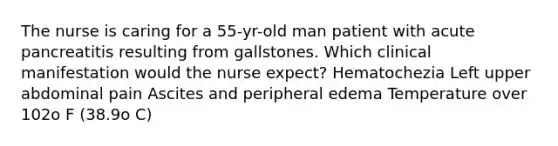 The nurse is caring for a 55-yr-old man patient with acute pancreatitis resulting from gallstones. Which clinical manifestation would the nurse expect? Hematochezia Left upper abdominal pain Ascites and peripheral edema Temperature over 102o F (38.9o C)