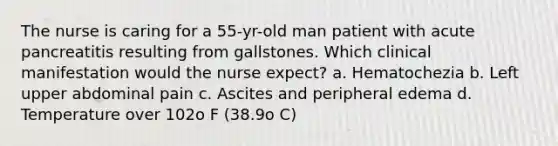 The nurse is caring for a 55-yr-old man patient with acute pancreatitis resulting from gallstones. Which clinical manifestation would the nurse expect? a. Hematochezia b. Left upper abdominal pain c. Ascites and peripheral edema d. Temperature over 102o F (38.9o C)