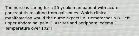 The nurse is caring for a 55-yr-old man patient with acute pancreatitis resulting from gallstones. Which clinical manifestation would the nurse expect? A. Hematochezia B. Left upper abdominal pain C. Ascites and peripheral edema D. Temperature over 102°F