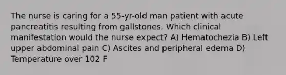 The nurse is caring for a 55-yr-old man patient with acute pancreatitis resulting from gallstones. Which clinical manifestation would the nurse expect? A) Hematochezia B) Left upper abdominal pain C) Ascites and peripheral edema D) Temperature over 102 F