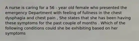 A nurse is caring for a 56 - year old female who presented the emergency Department with feeling of fullness in the chest dysphagia and chest pain , She states that she has been having these symptoms for the past couple of months . Which of the following conditions could she be exhibiting based on her symptoms