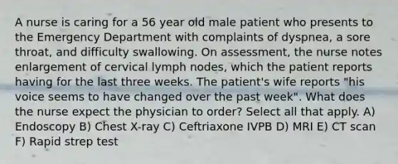 A nurse is caring for a 56 year old male patient who presents to the Emergency Department with complaints of dyspnea, a sore throat, and difficulty swallowing. On assessment, the nurse notes enlargement of cervical lymph nodes, which the patient reports having for the last three weeks. The patient's wife reports "his voice seems to have changed over the past week". What does the nurse expect the physician to order? Select all that apply. A) Endoscopy B) Chest X-ray C) Ceftriaxone IVPB D) MRI E) CT scan F) Rapid strep test