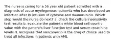 The nurse is caring for a 56 year old patient admitted with a diagnosis of acute myelogenous leukemia who has developed an infection after IV infusion of cytosine and daunorubicin. Which step would the nurse do next? a. check the culture insensitivity test results b. evaluate the patient's white blood cell count c. value with the patient's liver function test and serum creatinine levels d. recognize that vancomycin is the drug of choice used to treat all infections in patients with AML