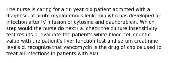 The nurse is caring for a 56 year old patient admitted with a diagnosis of acute myelogenous leukemia who has developed an infection after IV infusion of cytosine and daunorubicin. Which step would the nurse do next? a. check the culture insensitivity test results b. evaluate the patient's white blood cell count c. value with the patient's liver function test and serum creatinine levels d. recognize that vancomycin is the drug of choice used to treat all infections in patients with AML