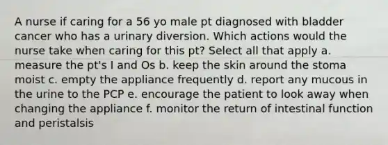 A nurse if caring for a 56 yo male pt diagnosed with bladder cancer who has a urinary diversion. Which actions would the nurse take when caring for this pt? Select all that apply a. measure the pt's I and Os b. keep the skin around the stoma moist c. empty the appliance frequently d. report any mucous in the urine to the PCP e. encourage the patient to look away when changing the appliance f. monitor the return of intestinal function and peristalsis