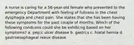 A nurse is caring for a 56-year-old female who presented to the emergency Department with feeling of fullness in the chest dysphagia and chest pain. She states that she has been having these symptoms for the past couple of months. Which of the following condi;ons could she be exhibi;ng based on her symptoms? a. pep;c ulcer disease b. gastri;s c. hiatal hernia d. gastroesophageal reeux disease