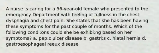 A nurse is caring for a 56-year-old female who presented to the emergency Department with feeling of fullness in the chest dysphagia and chest pain. She states that she has been having these symptoms for the past couple of months. Which of the following condi;ons could she be exhibi;ng based on her symptoms? a. pep;c ulcer disease b. gastri;s c. hiatal hernia d. gastroesophageal reeux disease