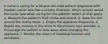 A nurse is caring for a 56-year-old male patient diagnosed with bladder cancer who has a urinary diversion. Which actions would the nurse take when caring for this patient? Select all that apply a. Measure the patient's fluid intake and output. b. Keep the skin around the stoma moist. c. Empty the appliance frequently. d. Report any mucous in the urine to the primary care provider. e. Encourage the patient to look away when changing the appliance. f. Monitor the return of intestinal function and peristalsis.