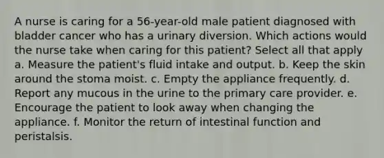 A nurse is caring for a 56-year-old male patient diagnosed with bladder cancer who has a urinary diversion. Which actions would the nurse take when caring for this patient? Select all that apply a. Measure the patient's fluid intake and output. b. Keep the skin around the stoma moist. c. Empty the appliance frequently. d. Report any mucous in the urine to the primary care provider. e. Encourage the patient to look away when changing the appliance. f. Monitor the return of intestinal function and peristalsis.