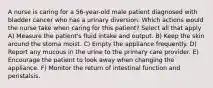 A nurse is caring for a 56-year-old male patient diagnosed with bladder cancer who has a urinary diversion. Which actions would the nurse take when caring for this patient? Select all that apply A) Measure the patient's fluid intake and output. B) Keep the skin around the stoma moist. C) Empty the appliance frequently. D) Report any mucous in the urine to the primary care provider. E) Encourage the patient to look away when changing the appliance. F) Monitor the return of intestinal function and peristalsis.