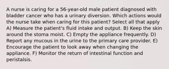 A nurse is caring for a 56-year-old male patient diagnosed with bladder cancer who has a urinary diversion. Which actions would the nurse take when caring for this patient? Select all that apply A) Measure the patient's fluid intake and output. B) Keep the skin around the stoma moist. C) Empty the appliance frequently. D) Report any mucous in the urine to the primary care provider. E) Encourage the patient to look away when changing the appliance. F) Monitor the return of intestinal function and peristalsis.