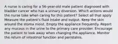 A nurse is caring for a 56-year-old male patient diagnosed with bladder cancer who has a urinary diversion. Which actions would the nurse take when caring for this patient? Select all that apply Measure the patient's fluid intake and output. Keep the skin around the stoma moist. Empty the appliance frequently. Report any mucous in the urine to the primary care provider. Encourage the patient to look away when changing the appliance. Monitor the return of intestinal function and peristalsis.