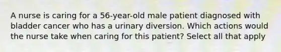 A nurse is caring for a 56-year-old male patient diagnosed with bladder cancer who has a urinary diversion. Which actions would the nurse take when caring for this patient? Select all that apply