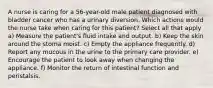 A nurse is caring for a 56-year-old male patient diagnosed with bladder cancer who has a urinary diversion. Which actions would the nurse take when caring for this patient? Select all that apply a) Measure the patient's fluid intake and output. b) Keep the skin around the stoma moist. c) Empty the appliance frequently. d) Report any mucous in the urine to the primary care provider. e) Encourage the patient to look away when changing the appliance. f) Monitor the return of intestinal function and peristalsis.