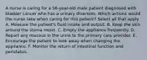 A nurse is caring for a 56-year-old male patient diagnosed with bladder cancer who has a urinary diversion. Which actions would the nurse take when caring for this patient? Select all that apply A. Measure the patient's fluid intake and output. B. Keep the skin around the stoma moist. C. Empty the appliance frequently. D. Report any mucous in the urine to the primary care provider. E. Encourage the patient to look away when changing the appliance. F. Monitor the return of intestinal function and peristalsis.