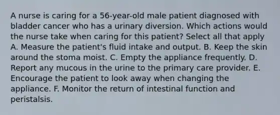 A nurse is caring for a 56-year-old male patient diagnosed with bladder cancer who has a urinary diversion. Which actions would the nurse take when caring for this patient? Select all that apply A. Measure the patient's fluid intake and output. B. Keep the skin around the stoma moist. C. Empty the appliance frequently. D. Report any mucous in the urine to the primary care provider. E. Encourage the patient to look away when changing the appliance. F. Monitor the return of intestinal function and peristalsis.