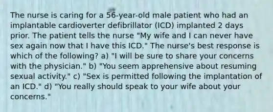 The nurse is caring for a 56-year-old male patient who had an implantable cardioverter defibrillator (ICD) implanted 2 days prior. The patient tells the nurse "My wife and I can never have sex again now that I have this ICD." The nurse's best response is which of the following? a) "I will be sure to share your concerns with the physician." b) "You seem apprehensive about resuming sexual activity." c) "Sex is permitted following the implantation of an ICD." d) "You really should speak to your wife about your concerns."